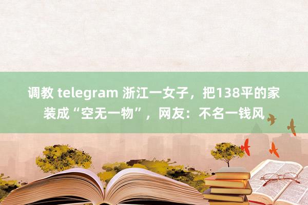 调教 telegram 浙江一女子，把138平的家装成“空无一物”，网友：不名一钱风