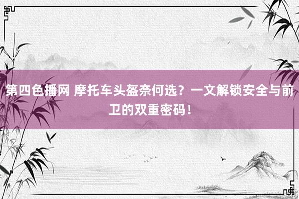 第四色播网 摩托车头盔奈何选？一文解锁安全与前卫的双重密码！