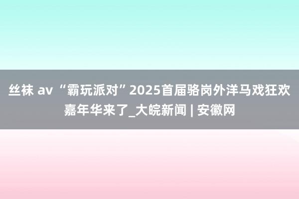 丝袜 av “霸玩派对”2025首届骆岗外洋马戏狂欢嘉年华来了_大皖新闻 | 安徽网