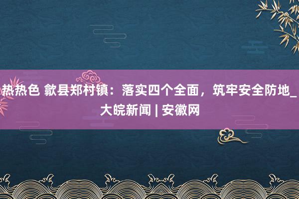 热热色 歙县郑村镇：落实四个全面，筑牢安全防地_大皖新闻 | 安徽网