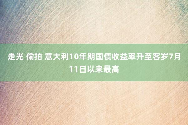 走光 偷拍 意大利10年期国债收益率升至客岁7月11日以来最高