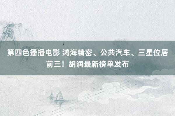 第四色播播电影 鸿海精密、公共汽车、三星位居前三！胡润最新榜单发布