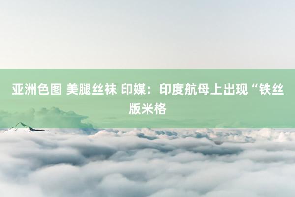 亚洲色图 美腿丝袜 印媒：印度航母上出现“铁丝版米格