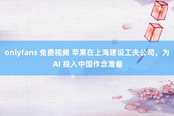 onlyfans 免费视频 苹果在上海建设工夫公司，为 AI 投入中国作念准备