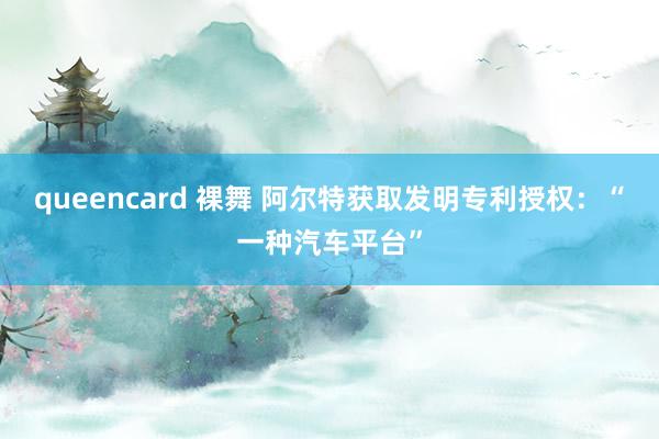 queencard 裸舞 阿尔特获取发明专利授权：“一种汽车平台”