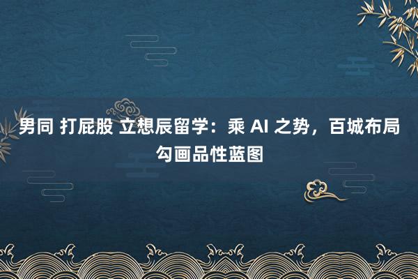 男同 打屁股 立想辰留学：乘 AI 之势，百城布局勾画品性蓝图