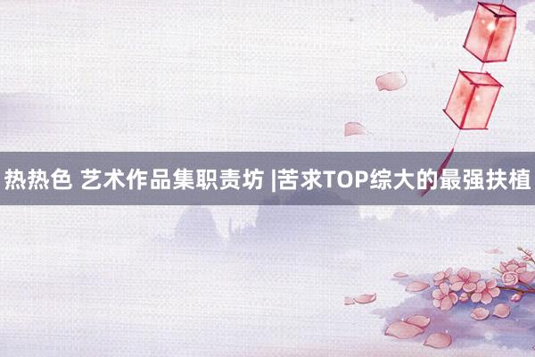 热热色 艺术作品集职责坊 |苦求TOP综大的最强扶植