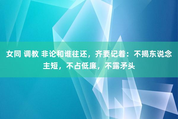 女同 调教 非论和谁往还，齐要记着：不揭东说念主短，不占低廉，不露矛头