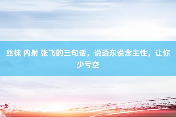 丝袜 内射 张飞的三句话，说透东说念主性，让你少亏空