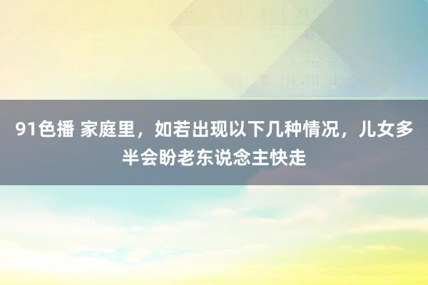 91色播 家庭里，如若出现以下几种情况，儿女多半会盼老东说念主快走