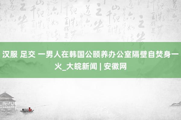 汉服 足交 一男人在韩国公颐养办公室隔壁自焚身一火_大皖新闻 | 安徽网