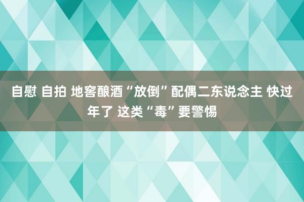 自慰 自拍 地窖酿酒“放倒”配偶二东说念主 快过年了 这类“毒”要警惕